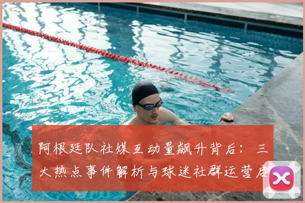 阿根廷队社媒互动量飙升背后：三大热点事件解析与球迷社群运营启示