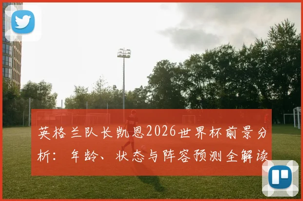英格兰队长凯恩2026世界杯前景分析：年龄、状态与阵容预测全解读