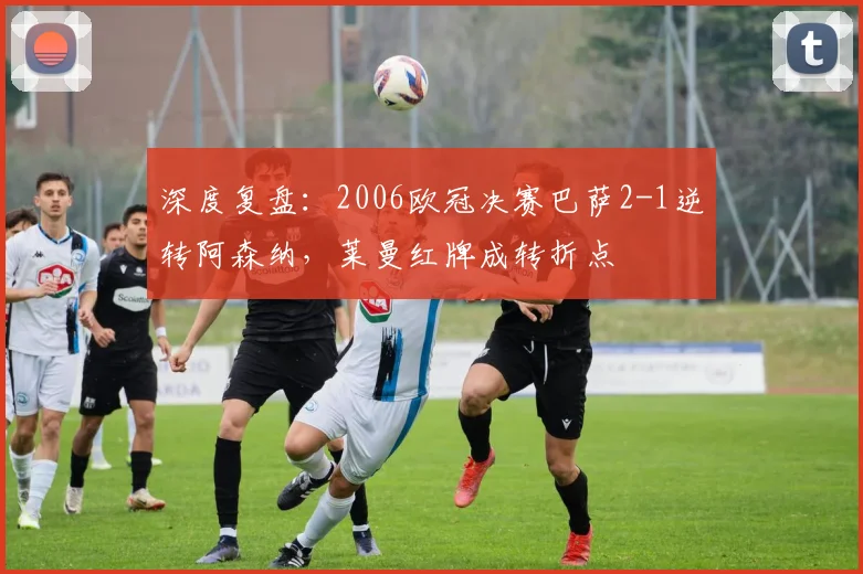 深度复盘：2006欧冠决赛巴萨2-1逆转阿森纳，莱曼红牌成转折点