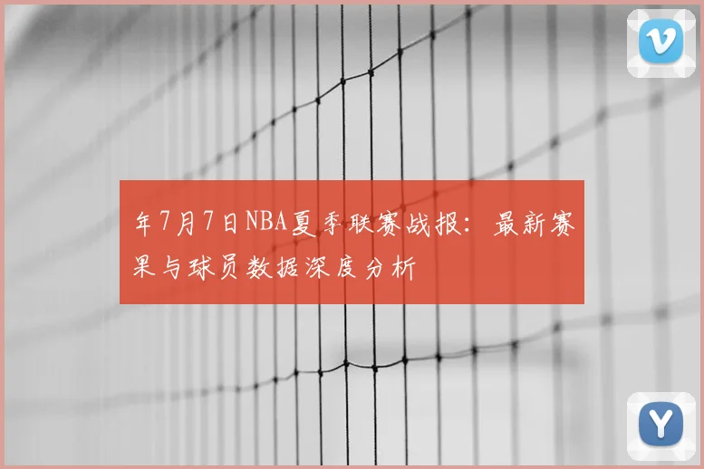 年7月7日NBA夏季联赛战报：最新赛果与球员数据深度分析