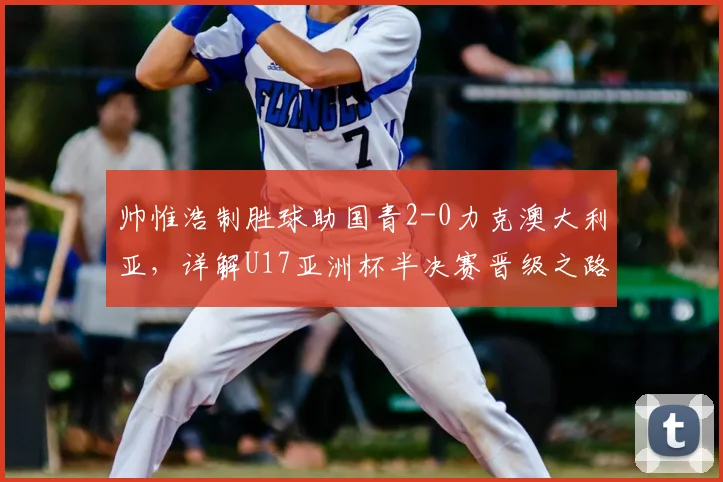 帅惟浩制胜球助国青2-0力克澳大利亚，详解U17亚洲杯半决赛晋级之路