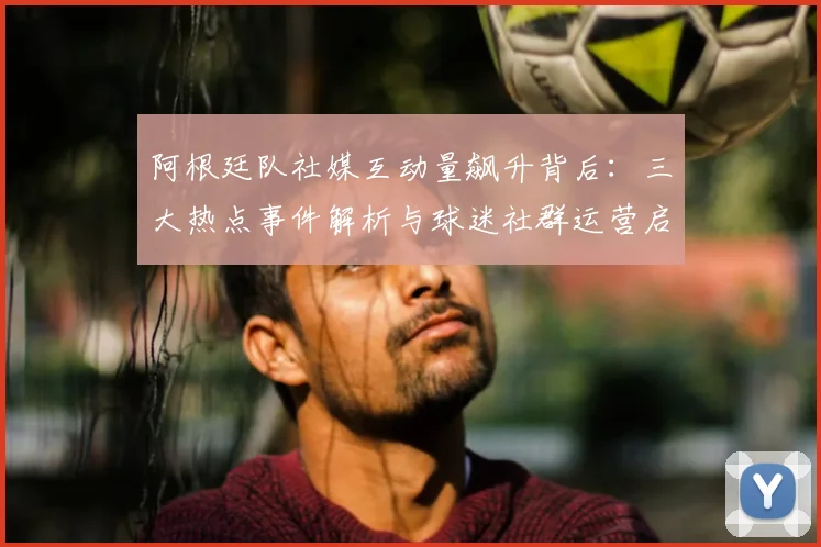 阿根廷队社媒互动量飙升背后：三大热点事件解析与球迷社群运营启示