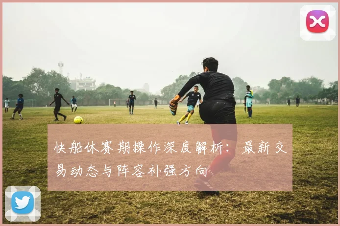 快船休赛期操作深度解析:最新交易动态与阵容补强方向
